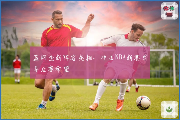 篮网全新阵容亮相，冲击NBA新赛季季后赛希望