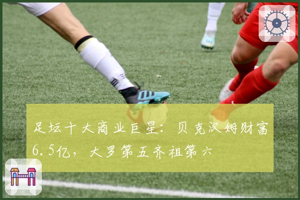 足坛十大商业巨星：贝克汉姆财富6.5亿，大罗第五齐祖第六