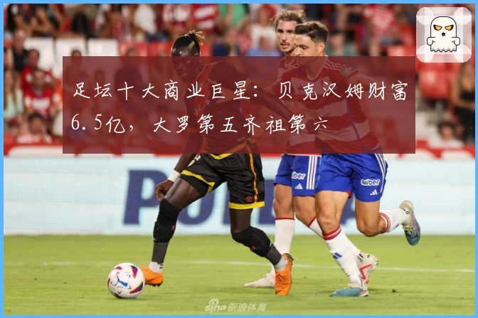 足坛十大商业巨星：贝克汉姆财富6.5亿，大罗第五齐祖第六