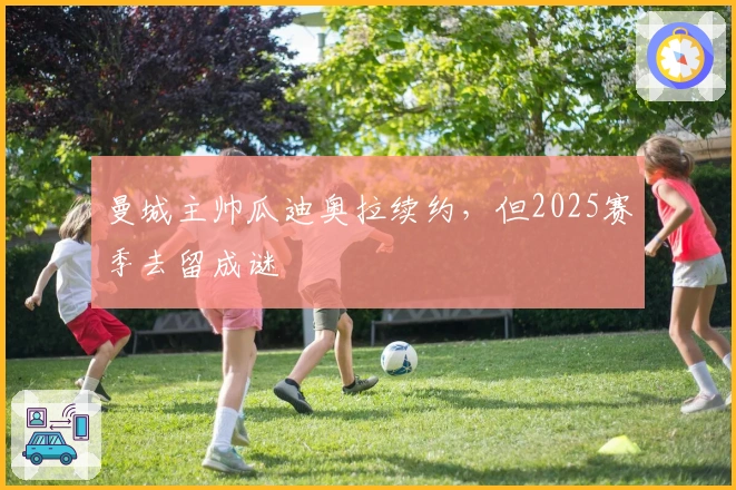 曼城主帅瓜迪奥拉续约，但2025赛季去留成谜