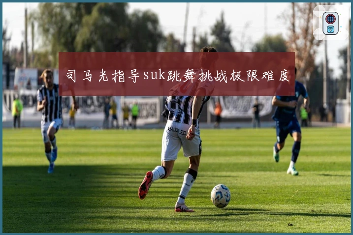 司马光指导suk跳舞挑战极限难度