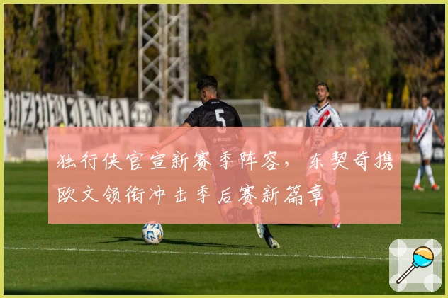 独行侠官宣新赛季阵容，东契奇携欧文领衔冲击季后赛新篇章