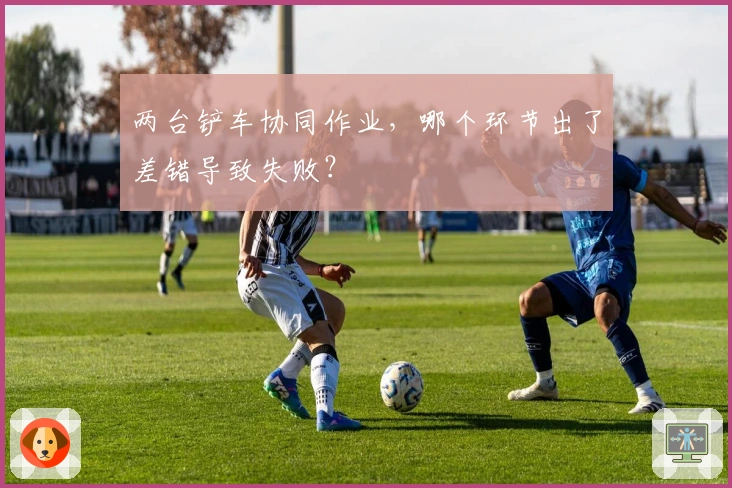 两台铲车协同作业，哪个环节出了差错导致失败？