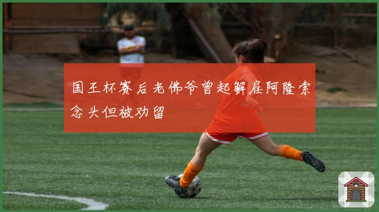 国王杯赛后老佛爷曾起解雇阿隆索念头但被劝留