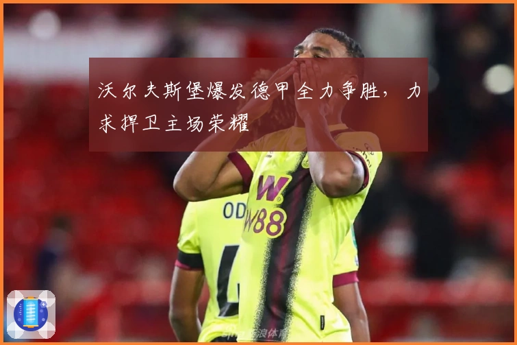 沃尔夫斯堡爆发德甲全力争胜，力求捍卫主场荣耀