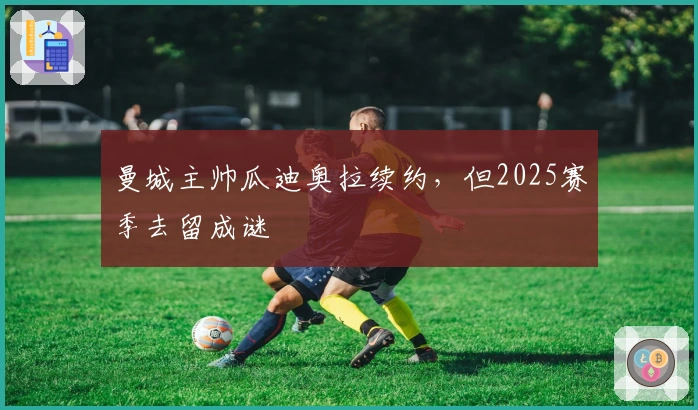 曼城主帅瓜迪奥拉续约，但2025赛季去留成谜